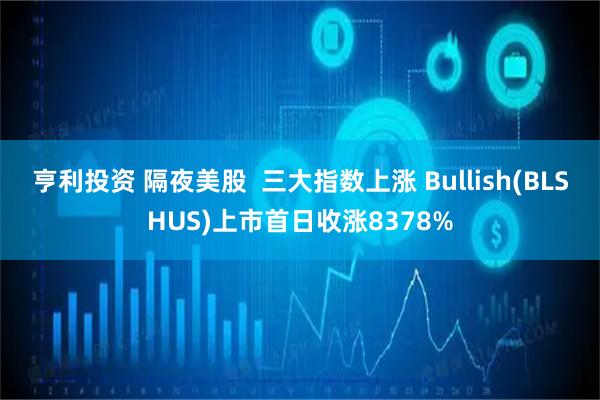 亨利投资 隔夜美股  三大指数上涨 Bullish(BLSHUS)上市首日收涨8378%