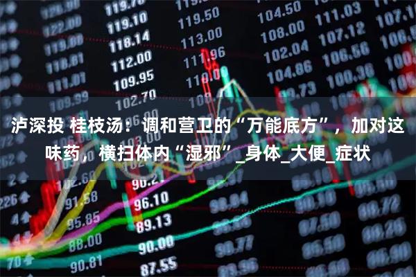 泸深投 桂枝汤：调和营卫的“万能底方”，加对这味药，横扫体内“湿邪”_身体_大便_症状