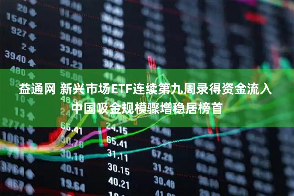 益通网 新兴市场ETF连续第九周录得资金流入 中国吸金规模骤增稳居榜首
