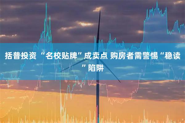 括普投资 “名校贴牌”成卖点 购房者需警惕“稳读”陷阱