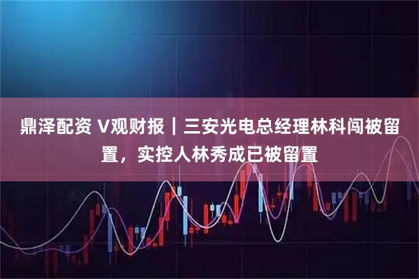 鼎泽配资 V观财报|三安光电总经理林科闯被留置,实控人林秀成已被留置