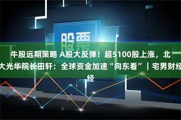 牛股远期策略 A股大反弹！超5100股上涨，北大光华院长田轩：全球资金加速“向东看”｜宅男财经