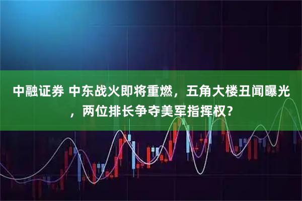 中融证券 中东战火即将重燃，五角大楼丑闻曝光，两位排长争夺美军指挥权？