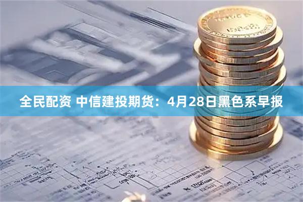 全民配资 中信建投期货：4月28日黑色系早报
