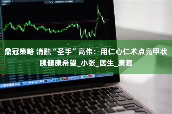 鼎冠策略 消融“圣手”高伟:用仁心仁术点亮甲状腺健康希望_小张_医生_康复