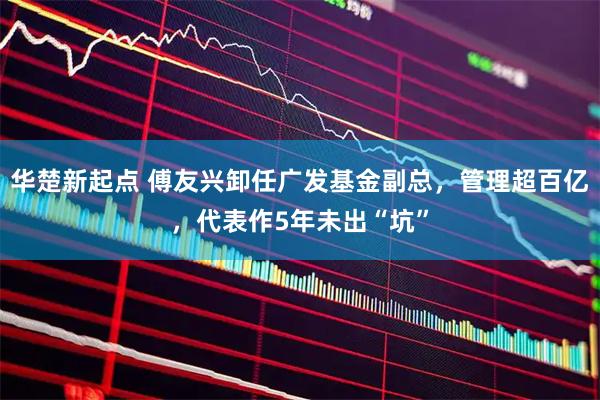 华楚新起点 傅友兴卸任广发基金副总,管理超百亿,代表作5年未出“坑”
