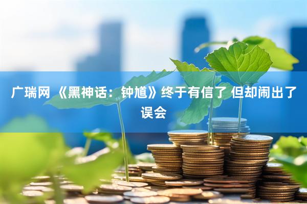 广瑞网 《黑神话:钟馗》终于有信了 但却闹出了误会