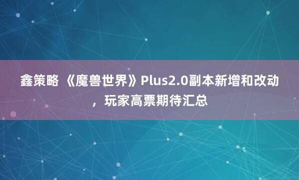 鑫策略 《魔兽世界》Plus2.0副本新增和改动,玩家高票期待汇总