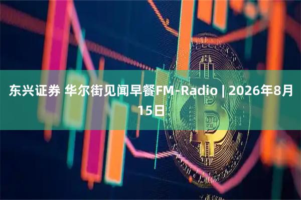 东兴证券 华尔街见闻早餐FM-Radio | 2026年8月15日