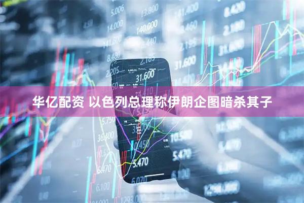 华亿配资 以色列总理称伊朗企图暗杀其子