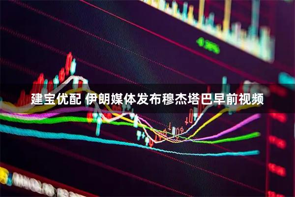 建宝优配 伊朗媒体发布穆杰塔巴早前视频