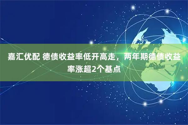 嘉汇优配 德债收益率低开高走，两年期德债收益率涨超2个基点