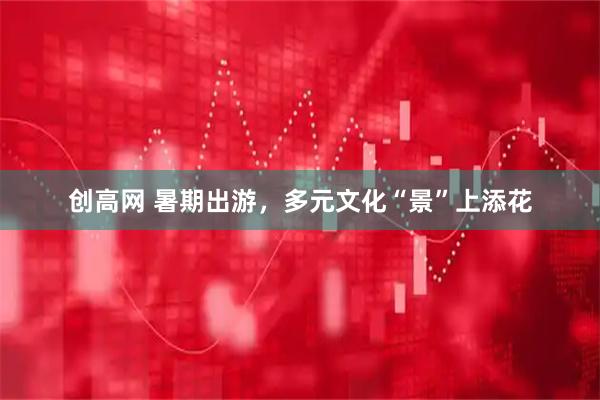创高网 暑期出游，多元文化“景”上添花